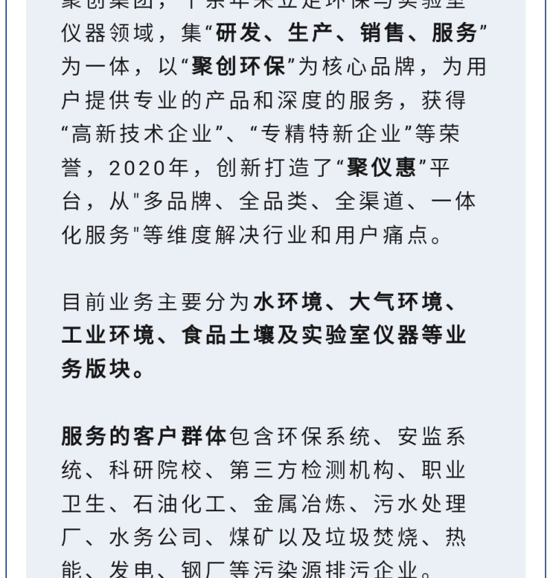 聚創集團，十余年來立足環保與實驗室儀器領域，集“研發、生產、銷售、服務”為一體，以“聚創環?！睘楹诵钠放?，為用戶提供專業的產品和深度的服務，獲得“高-新技術企業”、“專精特新企業”等榮譽，2020年，創新打造了“聚儀惠”平臺，從